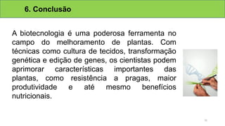 6. Conclusão
A biotecnologia é uma poderosa ferramenta no
campo do melhoramento de plantas. Com
técnicas como cultura de tecidos, transformação
genética e edição de genes, os cientistas podem
aprimorar características importantes das
plantas, como resistência a pragas, maior
produtividade e até mesmo benefícios
nutricionais.
31
 