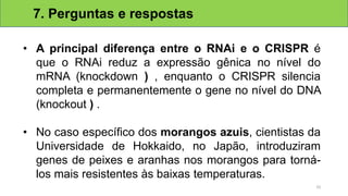 • A principal diferença entre o RNAi e o CRISPR é
que o RNAi reduz a expressão gênica no nível do
mRNA (knockdown ) , enquanto o CRISPR silencia
completa e permanentemente o gene no nível do DNA
(knockout ) .
• No caso específico dos morangos azuis, cientistas da
Universidade de Hokkaido, no Japão, introduziram
genes de peixes e aranhas nos morangos para torná-
los mais resistentes às baixas temperaturas.
7. Perguntas e respostas
33
 