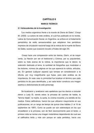 CAPÍTULO II

                            MARCO TEÓRICO

2.1 Antecedentes de la Investigación

   “Los medios argentinos frente a la muerte de Diana de Gales”, Crespi
M, (2005). La autora de este análisis, el cual fue publicado en la revista,
Latina de Comunicación Social, en Argentina, se enfoca en el tratamiento
periodístico de estilo sensacionalista que adoptaron tres periódicos
impresos de circulación nacional luego de la noticia de la muerte de Diana
de Gales, suceso que ocasionó revuelo a finales del siglo XX.


    Crespi hace una comparación entre los diarios, Clarín, el de mayor
venta, La Nación por ser el tradicional y Crónica, por su popularidad,
sobre su trato acerca de la noticia, la importancia que le dieron, la
extensión dedicada al tema, la cantidad de fotografías que mostraban a
los lectores, número de páginas en los que aparecía la noticia, artículos,
etc. En general cualquier aspecto que tomase en consideración a la
difunta, por muy insignificante que fuese, para este análisis es de
importancia. En este caso lo primordial fue localizar el término que cada
periódico le dio para identificarla, y así cada lector construía una imagen
asertiva o distorsionada de este personaje.


    Se localizaron y analizaron seis apelativos que los diarios a consular
dieron a Lady Di, siendo estos: la princesa de cuentos de hadas, la
“femme fatale”, la madre, la santa, la víctima inocente y la estrella de los
medios. Estos calificativos, fueron los que utilizaron mayormente en sus
publicaciones, en un rango de tiempo de quince días hábiles (1 al 15 de
septiembre de 1997). Como se puede ver son estereotipos en los que
encasillaron a la princesa, son de fácil reconocimiento para el lector, a
primera vista se recrea una imagen instantánea dependiendo de cual sea
el calificativo leído y más aún porque en cada periódico, hacía una
 