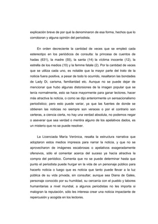 explicación breve de por qué la denominaron de esa forma, hechos que lo
corroboran y alguna opinión del periodista.


     En orden decreciente la cantidad de veces que se empleó cada
estereotipo en los periódicos de consulta: la princesa de cuentos de
hadas (631), la madre (55), la santa (14) la víctima inocente (12), la
estrella de los medios (10) y la femme fatale (2). Por la cantidad de veces
que se utiliza cada uno, es notable que la mayor parte del trato de la
noticia fuera positiva, a pesar de todo lo ocurrido, resaltaron las bondades
de Lady Di, carisma, familiaridad etc. Aunque no se puede dejar de
mencionar que hubo algunas distorsiones de la imagen popular que se
tenía normalmente, esto se hace mayormente para ganar lectores, hacer
más atractiva la noticia, o como se dijo anteriormente un sensacionalismo
periodístico; pero esto puede variar, ya que las fuentes de donde se
obtienen las noticias no siempre son veraces o por el contrario son
certeras, a ciencia cierta, no hay una verdad absoluta, no podemos negar
o aseverar que sea verdad o mentira alguno de los apelativos dados, es
un misterio que no se puede resolver.


     La Licenciada María Verónica, resalta la estructura narrativa que
adoptaron estos medios impresos para narrar la noticia, y que no se
aprovecharon de imágenes escabrosas o apelativos exageradamente
ofensivos, sólo el comentar acerca del suceso ya hacía atractiva la
compra del periódico. Comenta que no se puede determinar hasta que
punto el periodista puede hurgar en la vida de un personaje público para
hacerlo noticia o luego que es noticia que tanto puede llevar a la luz
pública de su vida privada, sin consultar; aunque sea Diana de Gales,
personaje conocido por su humildad, su cercanía con el pueblo y labores
humanitarias a nivel mundial, a algunos periodistas no les importa si
malogran la reputación, sólo les interesa crear una noticia impactante de
repercusión y acogida en los lectores.
 