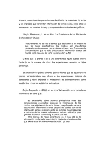 sonoros, como la radio que se basa en la difusión de materiales de audio
y los impresos que transmiten información de forma escrita, entre ellos se
encuentran las revistas, libros y por supuesto los medios hemerográficos.


    Según Masterman, L. en su libro “La Enseñanza de los Medios de
Comunicación” (1993):

      “Naturalmente, no es solo el tiempo que dedicamos a los medios lo
      que los hace significativos; los medios son importantes
      moldeadores de nuestras percepciones e ideas, son Empresas de
      Concienciación que no sólo proporcionan información acerca del
      mundo sino maneras de verlo y entenderlo.” (p.18)

    El trato que la prensa le dé a una determinada figura pública influye
bastante en la manera de cómo los espectadores aprecien a dicho
personaje.


    El amarillismo o prensa amarilla podría decirse que es aquel tipo de
prensa sensacionalista que ofrece a los espectadores titulares de
catástrofes y fotos explicitas e impactantes de acontecimientos como
accidentes, crímenes, adulterios entre otros.


    Según Burgueño, J. (2008) en su obra “la invención en el periodismo
informativo” se tiene que:


          “El amarillismo como practica periodística tiene dos
     características esenciales: exagerar la importancia de los
     hechos que objetivamente no la tienen, magnificando sucesos
     secundarios, irrelevantes o mas propios del cotilleo que de la
     información seria; e inclinarse ante los instintos mas mezquinos
     y rastreros de las masas, adularlos e, incluso, utilizarlos para
     ganarse audiencia como sea y al precio que sea.
           Una técnica de hacer amarillismo es ir mas allá de la
     información confirmada, convirtiendo hipótesis o teorías en las
     que existe duda en afirmaciones rotundas.” (p.292)
 