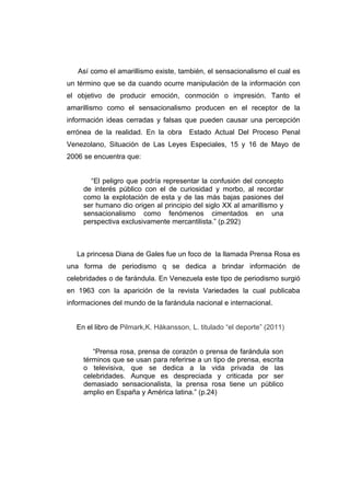 Así como el amarillismo existe, también, el sensacionalismo el cual es
un término que se da cuando ocurre manipulación de la información con
el objetivo de producir emoción, conmoción o impresión. Tanto el
amarillismo como el sensacionalismo producen en el receptor de la
información ideas cerradas y falsas que pueden causar una percepción
errónea de la realidad. En la obra     Estado Actual Del Proceso Penal
Venezolano, Situación de Las Leyes Especiales, 15 y 16 de Mayo de
2006 se encuentra que:


       “El peligro que podría representar la confusión del concepto
     de interés público con el de curiosidad y morbo, al recordar
     como la explotación de esta y de las más bajas pasiones del
     ser humano dio origen al principio del siglo XX al amarillismo y
     sensacionalismo como fenómenos cimentados en una
     perspectiva exclusivamente mercantilista.” (p.292)



   La princesa Diana de Gales fue un foco de la llamada Prensa Rosa es
una forma de periodismo q se dedica a brindar información de
celebridades o de farándula. En Venezuela este tipo de periodismo surgió
en 1963 con la aparición de la revista Variedades la cual publicaba
informaciones del mundo de la farándula nacional e internacional.


   En el libro de Pilmark,K. Håkansson, L. titulado “el deporte” (2011)


        “Prensa rosa, prensa de corazón o prensa de farándula son
     términos que se usan para referirse a un tipo de prensa, escrita
     o televisiva, que se dedica a la vida privada de las
     celebridades. Aunque es despreciada y criticada por ser
     demasiado sensacionalista, la prensa rosa tiene un público
     amplio en España y América latina.” (p.24)
 