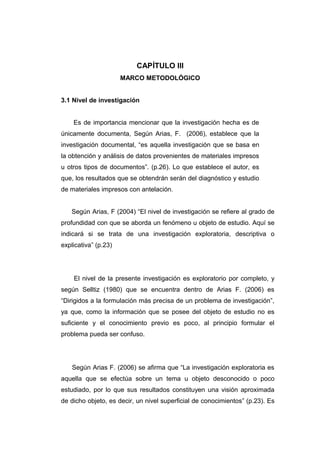 CAPÍTULO III
                      MARCO METODOLÓGICO


3.1 Nivel de investigación


    Es de importancia mencionar que la investigación hecha es de
únicamente documenta, Según Arias, F. (2006), establece que la
investigación documental, “es aquella investigación que se basa en
la obtención y análisis de datos provenientes de materiales impresos
u otros tipos de documentos”. (p.26). Lo que establece el autor, es
que, los resultados que se obtendrán serán del diagnóstico y estudio
de materiales impresos con antelación.


   Según Arias, F (2004) “El nivel de investigación se refiere al grado de
profundidad con que se aborda un fenómeno u objeto de estudio. Aquí se
indicará si se trata de una investigación exploratoria, descriptiva o
explicativa” (p.23)




    El nivel de la presente investigación es exploratorio por completo, y
según Selltiz (1980) que se encuentra dentro de Arias F. (2006) es
“Dirigidos a la formulación más precisa de un problema de investigación”,
ya que, como la información que se posee del objeto de estudio no es
suficiente y el conocimiento previo es poco, al principio formular el
problema pueda ser confuso.




    Según Arias F. (2006) se afirma que “La investigación exploratoria es
aquella que se efectúa sobre un tema u objeto desconocido o poco
estudiado, por lo que sus resultados constituyen una visión aproximada
de dicho objeto, es decir, un nivel superficial de conocimientos” (p.23). Es
 
