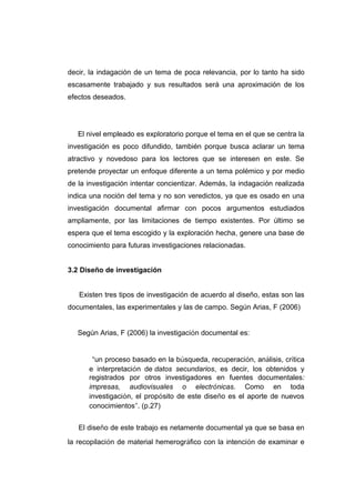 decir, la indagación de un tema de poca relevancia, por lo tanto ha sido
escasamente trabajado y sus resultados será una aproximación de los
efectos deseados.




   El nivel empleado es exploratorio porque el tema en el que se centra la
investigación es poco difundido, también porque busca aclarar un tema
atractivo y novedoso para los lectores que se interesen en este. Se
pretende proyectar un enfoque diferente a un tema polémico y por medio
de la investigación intentar concientizar. Además, la indagación realizada
indica una noción del tema y no son veredictos, ya que es osado en una
investigación documental afirmar con pocos argumentos estudiados
ampliamente, por las limitaciones de tiempo existentes. Por último se
espera que el tema escogido y la exploración hecha, genere una base de
conocimiento para futuras investigaciones relacionadas.


3.2 Diseño de investigación


   Existen tres tipos de investigación de acuerdo al diseño, estas son las
documentales, las experimentales y las de campo. Según Arias, F (2006)


   Según Arias, F (2006) la investigación documental es:


       “un proceso basado en la búsqueda, recuperación, análisis, crítica
      e interpretación de datos secundarios, es decir, los obtenidos y
      registrados por otros investigadores en fuentes documentales:
      impresas, audiovisuales o electrónicas. Como en toda
      investigación, el propósito de este diseño es el aporte de nuevos
      conocimientos”. (p.27)


   El diseño de este trabajo es netamente documental ya que se basa en
la recopilación de material hemerográfico con la intención de examinar e
 