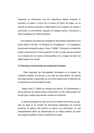 interpretar la información que los específicos medios impresos le
brindaron al público a cerca de la muerte de Diana de Gales, en un
periodo de tiempo específico y determinado con el objetivo de ampliar y
profundizar el conocimiento, apoyado en trabajos previos, información y
datos divulgados por medios impresos.


   Con respecto a los tipos de investigación documental, basándose en la
quinta edición del libro “El Proyecto de Investigación”, la investigación
documental monográfica según Arias, F (2006) “Consiste en el desarrollo
amplio y profundo de un tema específico” (p.30), en este caso se enfocará
en el impacto de los medios hemerográficos en la imagen de Diana de
Gales luego de su muerte.


3.3 Técnicas e instrumentos de recolección de datos


      Para responder las interrogantes formuladas en el trabajo, fue
necesario emplear una técnica y una serie de instrumentos; de manera
que estas ayuden a desarrollar de una forma eficaz tanto la obtención de
la información como el análisis de esta.


    Según Arias F. (2006) se entiende por técnica “El procedimiento o
forma particular de obtener datos o información” (p. 69), estas pueden ser
de dos tipos: análisis documental o análisis de contenido.


   La técnica empleada en este caso fue el análisis documental, ya que,
este se basa en la revisión de documentos elaborados por terceras
personas. Al aplicar esta técnica se obtuvo una información, la cual
necesariamente debió ser almacenada en un medio material, de modo
que luego se pudieran revisar nuevamente los datos.
 