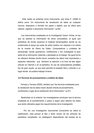 Este medio se entiende como instrumento, que Arias F. (2006) lo
define como “Un instrumento de recolección de datos es cualquier
recurso, dispositivo o formato (en papel o digital), que se utiliza para
obtener, registrar o almacenar información”. (p.69)


   Los instrumentos empleados en la investigación fueron: fichas, en las
que se planteó la información de libros consultados, al igual que
periódicos de donde sacamos el material hemerográfico donde se vio
evidenciado el apoyo por parte de estos medios con respecto a la noticia
de la muerte de Diana de Gales. Computadoras y unidades de
almacenaje, donde guardamos, modificamos y fue investigada la gran
parte de la información obtenida y planteada en el trabajo. De igual forma
se utilizaron libretas donde fueron anotados los datos más importantes y
aspectos relevantes que llamaron la atención a la hora de leer algún
artículo en internet o en el periódico. El uso de computadoras portátiles
fue de gran ayuda, ya que esto permitió el traslado fácil y cómodo a un
lugar donde se pudiera trabajar el tema.


3.4 Técnicas de procesamiento y análisis de datos


   Tamayo y Tamayo (2000), señalan que “las técnicas empleadas para
la recolección de los datos hacen alusión directa al procedimiento,
condiciones y lugar de la recolección de la información.” (p.91)


   Basándose en lo anterior, los investigadores concluyen que la técnica
empleada es el procedimiento o pasos a seguir para obtener los datos
que serán utilizados según los requerimientos de la investigación.


       Por ser una investigación documental únicamente se utilizó la
clasificación, esta porque al leer y tener noción de los artículos de
periódicos compilados, se catalogaron dependiendo del manejo de la
 