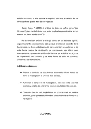 noticia estudiada, si era positiva o negativa, esto con el criterio de los
investigadores que se trató de ser objetivos.


     Según Arias, F. (2006) el análisis de datos se define como “Las
técnicas lógicas o estadísticas, que serán empleadas para descifrar lo que
revelan los datos recolectados” (p.111)


     Por la definición anterior el trabajo califica en las técnicas lógicas,
específicamente análisis-sínteis, esto porque el material obtenido de la
hemeroteca, se leyó cuidadosamente para entender su contenido y de
esta forma realizar la clasificación ya mencionada, por último para
complementar y poseer una visión más clara de los artículos, en algunos
se implementó una síntesis y de esta forma se tenía el contenido
accesible y de fácil consulta.


3.5 Recomendaciones


    Ampliar la cantidad de documentos estudiados con el motivo de
       llevar la investigación a un nivel más elevado.


    Aumentar el tiempo de la investigación, para que esta sea más
       explícita y amplia, de esta forma obtener resultados más certeros.


    Consultar con un tutor especialista en publicaciones en medios
       impresos, para que este transmita su conocimiento si el medio es o
       no objetivo.




                            GLOSARIO
 
