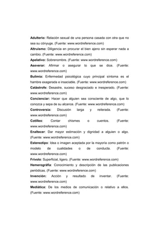 Adulterio: Relación sexual de una persona casada con otra que no
sea su cónyuge. (Fuente: www.wordreference.com)
Altruismo: Diligencia en procurar el bien ajeno sin esperar nada a
cambio. (Fuente: www.wordreference.com)
Apelativo: Sobrenombre. (Fuente: www.wordreference.com)
Aseverar:    Afirmar       o       asegurar     lo       que    se   dice.   (Fuente:
www.wordreference.com)
Bulimia: Enfermedad psicológica cuyo principal síntoma es el
hambre exagerada e insaciable. (Fuente: www.wordreference.com)
Catástrofe: Desastre, suceso desgraciado e inesperado. (Fuente:
www.wordreference.com)
Concienciar: Hacer que alguien sea consciente de algo, que lo
conozca y sepa de su alcance. (Fuente: www.wordreference.com)
Controversia:        Discusión          larga            y     reiterada.    (Fuente:
www.wordreference.com)
Cotilleo:     Contar               chismes           o         cuentos.      (Fuente:
www.wordreference.com)
Enaltecer: Dar mayor estimación y dignidad a alguien o algo.
(Fuente: www.wordreference.com)
Estereotipo: Idea o imagen aceptada por la mayoría como patrón o
modelo       de      cualidades          o       de            conducta.     (Fuente:
www.wordreference.com)
Frívolo: Superficial, ligero. (Fuente: www.wordreference.com)
Hemerográfia: Conocimiento y descripción de las publicaciones
periódicas. (Fuente: www.wordreference.com)
Invención:        Acción       y     resultado           de     inventar.    (Fuente:
www.wordreference.com)
Mediática: De los medios de comunicación o relativo a ellos.
(Fuente: www.wordreference.com)
 