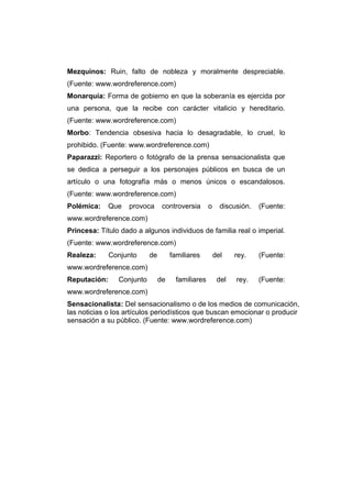 Mezquinos: Ruin, falto de nobleza y moralmente despreciable.
(Fuente: www.wordreference.com)
Monarquía: Forma de gobierno en que la soberanía es ejercida por
una persona, que la recibe con carácter vitalicio y hereditario.
(Fuente: www.wordreference.com)
Morbo: Tendencia obsesiva hacia lo desagradable, lo cruel, lo
prohibido. (Fuente: www.wordreference.com)
Paparazzi: Reportero o fotógrafo de la prensa sensacionalista que
se dedica a perseguir a los personajes públicos en busca de un
artículo o una fotografía más o menos únicos o escandalosos.
(Fuente: www.wordreference.com)
Polémica:     Que   provoca      controversia       o     discusión.   (Fuente:
www.wordreference.com)
Princesa: Título dado a algunos individuos de familia real o imperial.
(Fuente: www.wordreference.com)
Realeza:      Conjunto     de        familiares         del    rey.    (Fuente:
www.wordreference.com)
Reputación:     Conjunto        de     familiares        del   rey.    (Fuente:
www.wordreference.com)
Sensacionalista: Del sensacionalismo o de los medios de comunicación,
las noticias o los artículos periodísticos que buscan emocionar o producir
sensación a su público. (Fuente: www.wordreference.com)
 
