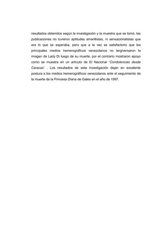 resultados obtenidos según la investigación y la muestra que se tomó, las
publicaciones no tuvieron aptitudes amarillistas, ni sensacionalistas que
era lo que se esperaba, pero que a la vez es satisfactorio que los
principales medios hemerográficos venezolanos no tergiversaron la
imagen de Lady Di luego de su muerte, por el contrario mostraron apoyo
como se muestra en un artículo de El Nacional “Condolencias desde
Caracas” . Los resultados de esta investigación dejan en excelente
postura a los medios hemerográficos venezolanos ante el seguimiento de
la muerte de la Princesa Diana de Gales en el año de 1997.
 