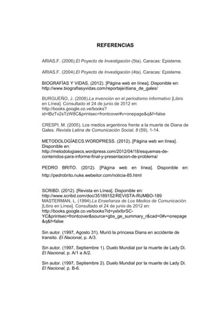 REFERENCIAS

ARIAS,F. (2006).El Poyecto de Investigación (5ta). Caracas: Episteme.

ARIAS,F. (2004).El Poyecto de Investigación (4ta). Caracas: Episteme.

BIOGRAFÍAS Y VIDAS. (2012). [Página web en línea]. Disponible en:
http://www.biografiasyvidas.com/reportaje/diana_de_gales/

BURGUEÑO, J. (2008).La invención en el periodismo informativo [Libro
en Línea]. Consultado el 24 de junio de 2012 en:
http://books.google.co.ve/books?
id=lBzTv2sTzW8C&printsec=frontcover#v=onepage&q&f=false

CRESPI, M. (2005). Los medios argentinos frente a la muerte de Diana de
Gales. Revista Latina de Comunicación Social, 8 (59), 1-14.

METODOLOGÍAECS.WORDPRESS. (2012). [Página web wn línea].
Disponible en:
http://metodologiaecs.wordpress.com/2012/04/18/esquemas-de-
contenidos-para-informe-final-y-presentacion-de-problema/

PEDRO BRITO. (2012). [Página web en línea]. Disponible en:
http://pedrobrito.nuke.webeitor.com/noticia-85.html


SCRIBD. (2012). [Revista en Línea]. Disponible en:
http://www.scribd.com/doc/35189152/REVISTA-RUMBO-189
MASTERMAN, L. (1994).La Enseñanza de Los Medios de Comunicación.
[Libro en Línea]. Consultado el 24 de junio de 2012 en:
http://books.google.co.ve/books?id=yxlxIbrSC-
YC&printsec=frontcover&source=gbs_ge_summary_r&cad=0#v=onepage
&q&f=false

Sin autor. (1997, Agosto 31). Murió la princesa Diana en accidente de
transito. El Nacional, p. A/3.

Sin autor. (1997, Septiembre 1). Duelo Mundial por la muerte de Lady Di.
El Nacional, p. A/1 a A/2.

Sin autor. (1997, Septiembre 2). Duelo Mundial por la muerte de Lady Di.
El Nacional, p. B-6.
 