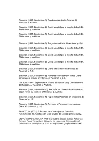 Sin autor. (1997, Septiembre 3). Condolencias desde Caracas. El
Nacional, p. A/última.

Sin autor. (1997, Septiembre 4). Duelo Mundial por la muerte de Lady Di.
El Nacional, p. A/Última.

Sin autor. (1997, Septiembre 5). Duelo Mundial por la muerte de Lady Di.
El Nacional, p. A/Última.


Sin autor. (1997, Septiembre 6). Preguntas en París. El Nacional, p. D-1.

Sin autor. (1997, Septiembre 6). Duelo Mundial por la muerte de Lady Di.
El Nacional, p. A/última.

Sin autor. (1997, Septiembre 7). Duelo Mundial por la muerte de Lady Di.
El Nacional, p. A/última.

Sin autor. (1997, Septiembre 8). Duelo Mundial por la muerte de Lady Di.
El Nacional, p. A/última.

Sin autor. (1997, Septiembre 8). Diana o la cada de los truenos. El
Nacional. p. A-6.

Sin autor. (1997, Septiembre 8). Rumores sobre complot contra Diana
comienzan a circular en Internet. El Nacional. p. C-3.

 Sin autor. (1997, Septiembre 9). Futuro de hijos de Lady Di en el centro
del huracán. El Nacional, p. A/última.

Sin autor. (1997, Septiembre 10). El Chofer de Diana sí estaba borracho
según reveló su examen. El Nacional, p. A/última

Sin autor. (1997, Septiembre 1). Papel de los Paparazzi en entredicho. El
Universal, p. 1-2.

Sin autor. (1997, Septiembre 3). Procesan a Paparazzi por muerte de
Diana. El Universal, p. 1-6

TAMAYO, M. (2001).El Proceso de la Investigación Científica:
Fundamentos de Investigación (3ra). Ciudad de México: Limusa-Wiley.

UNIVERSIDAD CATÓLICA ANDRÉS BELLO. (2006). Estado Actual Del
Proceso Penal Venezolano, Situación de Las Leyes. [Libro en Línea].
Consultado el 24 de junio de 2012 en: http://books.google.co.ve/books?
 