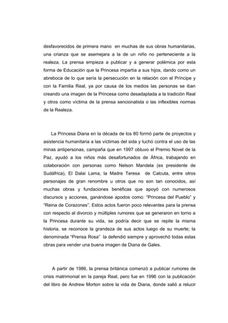 desfavorecidos de primera mano en muchas de sus obras humanitarias,
una crianza que se asemejara a la de un niño no perteneciente a la
realeza. La prensa empieza a publicar y a generar polémica por esta
forma de Educación que la Princesa impartía a sus hijos, dando como un
abreboca de lo que sería la persecución en la relación con el Príncipe y
con la Familia Real, ya por causa de los medios las personas se iban
creando una imagen de la Princesa como desadaptada a la tradición Real
y otros como víctima de la prensa sencionalista o las inflexibles normas
de la Realeza.




   La Princesa Diana en la década de los 80 formó parte de proyectos y
asistencia humanitaria a las víctimas del sida y luchó contra el uso de las
minas antipersonas, campaña que en 1997 obtuvo el Premio Novel de la
Paz, ayudó a los niños más desafortunados de África, trabajando en
colaboración con personas como Nelson Mandela (ex presidente de
Sudáfrica), El Dalai Lama, la Madre Teresa        de Calcuta, entre otros
personajes de gran renombre u otros que no son tan conocidos, así
muchas obras y fundaciones benéficas que apoyó con numerosos
discursos y acciones, ganándose apodos como: “Princesa del Pueblo” y
“Reina de Corazones”. Estos actos fueron poco relevantes para la prensa
con respecto al divorcio y múltiples rumores que se generaron en torno a
la Princesa durante su vida, se podría decir que se repite la misma
historia, se reconoce la grandeza de sus actos luego de su muerte; la
denominada “Prensa Rosa” la defendió siempre y aprovechó todas estas
obras para vender una buena imagen de Diana de Gales.




    A partir de 1986, la prensa británica comenzó a publicar rumores de
crisis matrimonial en la pareja Real, pero fue en 1996 con la publicación
del libro de Andrew Morton sobre la vida de Diana, donde salió a relucir
 
