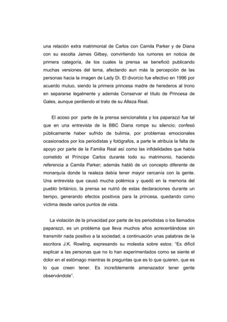 una relación extra matrimonial de Carlos con Camila Parker y de Diana
con su escolta James Gilbey, convirtiendo los rumores en noticia de
primera categoría, de los cuales la prensa se benefició publicando
muchas versiones del tema, afectando aun más la percepción de las
personas hacia la imagen de Lady Di. El divorcio fue efectivo en 1996 por
acuerdo mutuo, siendo la primera princesa madre de herederos al trono
en separarse legalmente y además Conservar el título de Princesa de
Gales, aunque perdiendo el trato de su Alteza Real.


    El acoso por parte de la prensa sencionalista y los paparazzi fue tal
que en una entrevista de la BBC Diana rompe su silencio; confesó
públicamente haber sufrido de bulimia, por problemas emocionales
ocasionados por los periodistas y fotógrafos, a parte le atribuía la falta de
apoyo por parte de la Familia Real así como las infidelidades que había
cometido el Príncipe Carlos durante todo su matrimonio, haciendo
referencia a Camila Parker; además habló de un concepto diferente de
monarquía donde la realeza debía tener mayor cercanía con la gente.
Una entrevista que causó mucha polémica y quedó en la memoria del
pueblo británico, la prensa se nutrió de estas declaraciones durante un
tiempo, generando efectos positivos para la princesa, quedando como
víctima desde varios puntos de vista.


   La violación de la privacidad por parte de los periodistas o los llamados
paparazzi, es un problema que lleva muchos años acrecentándose sin
transmitir nada positivo a la sociedad; a continuación unas palabras de la
escritora J.K. Rowling, expresando su molestia sobre estos: “Es difícil
explicar a las personas que no lo han experimentados como se siente el
dolor en el estómago mientras te preguntas que es lo que quieren, que es
lo que creen tener. Es increíblemente amenazador tener gente
observándote”.
 