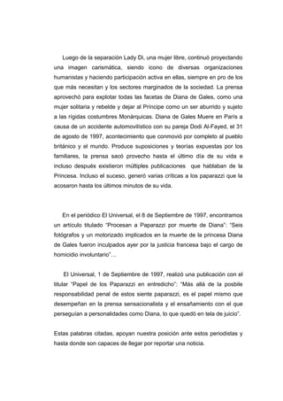 Luego de la separación Lady Di, una mujer libre, continuó proyectando
una imagen carismática, siendo icono de diversas organizaciones
humanistas y haciendo participación activa en ellas, siempre en pro de los
que más necesitan y los sectores marginados de la sociedad. La prensa
aprovechó para explotar todas las facetas de Diana de Gales, como una
mujer solitaria y rebelde y dejar al Príncipe como un ser aburrido y sujeto
a las rígidas costumbres Monárquicas. Diana de Gales Muere en París a
causa de un accidente automovilístico con su pareja Dodi Al-Fayed, el 31
de agosto de 1997, acontecimiento que conmovió por completo al pueblo
británico y el mundo. Produce suposiciones y teorías expuestas por los
familiares, la prensa sacó provecho hasta el último día de su vida e
incluso después existieron múltiples publicaciones que hablaban de la
Princesa. Incluso el suceso, generó varias críticas a los paparazzi que la
acosaron hasta los últimos minutos de su vida.




   En el periódico El Universal, el 8 de Septiembre de 1997, encontramos
un artículo titulado “Procesan a Paparazzi por muerte de Diana”: “Seis
fotógrafos y un motorizado implicados en la muerte de la princesa Diana
de Gales fueron inculpados ayer por la justicia francesa bajo el cargo de
homicidio involuntario”…


   El Universal, 1 de Septiembre de 1997, realizó una publicación con el
titular “Papel de los Paparazzi en entredicho”: “Más allá de la posbile
responsabilidad penal de estos siente paparazzi, es el papel mismo que
desempeñan en la prensa sensacionalista y el ensañamiento con el que
perseguían a personalidades como Diana, lo que quedó en tela de juicio”.


Estas palabras citadas, apoyan nuestra posición ante estos periodistas y
hasta donde son capaces de llegar por reportar una noticia.
 
