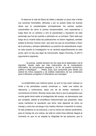 Al observar la vida de Diana de Gales y estudiar un poco más a fondo
sus acciones honorables, altruistas y por su puesto todas las buenas
obras que la caracterizaban principalmente, los autores quedan
sorprendidos de cómo la prensa sensacionalista, creó expectativas y
luego llevó de un extremo a otro la popularidad y reputación de este
personaje que fue tan querido y admirado en un principio. Claro está que
luego de su muerte todas las publicaciones no fueron negativas, también
estaba la famosa “prensa rosa”, que eran los que se encontraban a favor
de la princesa y siempre defendieron su posición de extraordinaria mujer;
en esta ocasión la investigación no se centrará específicamente en este
punto, pero no hay que dejar de mencionarla. Según Chomsky, N (2011)
argumenta lo siguiente:


        …“la prensa, vestida siempre con los rojos de la objetividad y de la
dignidad, resulta cada vez más instrumento de la manipulación
informativa, de comunicación sesgada y, en fin, de presión económica,
política e ideológica”. … “habrá, pues, que consumirla pero desde una
actitud de crítica sospecha y de análisis sistemático de sus contenidos
para ni llamarse a engaños ni infravalorar sus mensajes.”



   La problemática que notamos grave, es que no hay quien coloque un
límite a los periodistas cuando comienzan a          tratar una noticia de
relevancia y controversia, estos con tal de vender, manipulan a
conveniencia el hecho. Muchas veces esto, lleva a que la perspectiva que
mucha gente tenía sobre el protagonista del suceso, se desvanezca casi
por completo, debido al amarillismo indiscriminado que presentan, otras
veces mantienen la reputación que tenía, todo depende de cómo se
maneje y como les convenga a los medios informar o transmitir la noticia.
Si este problema no se soluciona, o por lo menos se colocan parámetros,
para el manejo de una noticia, así esté en cierta línea editorial, llegará el
momento en que no se respete la integridad de las personas, que lo
 