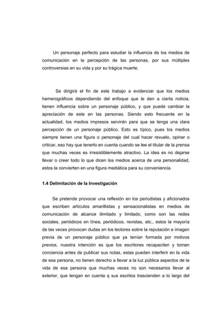 Un personaje perfecto para estudiar la influencia de los medios de
comunicación en la percepción de las personas, por sus múltiples
controversias en su vida y por su trágica muerte.




       Se dirigirá el fin de este trabajo a evidenciar que los medios
hemerográficos dependiendo del enfoque que le den a cierta noticia,
tienen influencia sobre un personaje público, y que puede cambiar la
apreciación de este en las personas. Siendo esto frecuente en la
actualidad, los medios impresos servirán para que se tenga una clara
percepción de un personaje público. Esto es típico, pues los medios
siempre tienen una figura o personaje del cual hacer revuelo, opinar o
criticar, eso hay que tenerlo en cuenta cuando se lee el titular de la prensa
que muchas veces es irresistiblemente atractivo. La idea es no dejarse
llevar o creer todo lo que dicen los medios acerca de una personalidad,
estos la convierten en una figura mediática para su conveniencia.


1.4 Delimitación de la Investigación


     Se pretende provocar una reflexión en los periodistas y aficionados
que escriben artículos amarillistas y sensacionalistas en medios de
comunicación de alcance ilimitado y limitado, como son las redes
sociales, periódicos en línea, periódicos, revistas, etc., estos la mayoría
de las veces provocan dudas en los lectores sobre la reputación e imagen
previa de un personaje público que ya tenían formada por motivos
previos, nuestra intención es que los escritores recapaciten y tomen
conciencia antes de publicar sus notas, estas pueden interferir en la vida
de esa persona, no tienen derecho a llevar a la luz pública aspectos de la
vida de esa persona que muchas veces no son necesarios llevar al
exterior, que tengan en cuenta q sus escritos trascienden a lo largo del
 