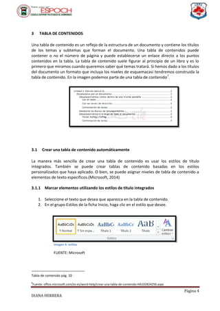 Página 4
DIANA HERRERA
3 TABLA DE CONTENIDOS
Una tabla de contenido es un reflejo de la estructura de un documento y contiene los títulos
de los temas y subtemas que forman el documento. Una tabla de contenidos puede
contener o no el número de página y puede establecerse un enlace directo a los puntos
contenidos en la tabla. La tabla de contenido suele figurar al principio de un libro y es lo
primero que miramos cuando queremos saber qué temas tratará. Si hemos dado a los títulos
del documento un formato que incluya los niveles de esquemacasi tendremos construida la
tabla de contenido. En la imagen podemos parte de una tabla de contenido7
.
3.1 Crear una tabla de contenido automáticamente
La manera más sencilla de crear una tabla de contenido es usar los estilos de título
integrados. También se puede crear tablas de contenido basadas en los estilos
personalizados que haya aplicado. O bien, se puede asignar niveles de tabla de contenido a
elementos de texto específicos.(Microsoft, 2014)
3.1.1 Marcar elementos utilizando los estilos de título integrados
1. Seleccione el texto que desea que aparezca en la tabla de contenido.
2. En el grupo Estilos de la ficha Inicio, haga clic en el estilo que desee.
8
Ilustración 3
Tabla de contenido pág. 10
8
Fuente: office.microsoft.com/es-es/word-help/crear-una-tabla-de-contenido-HA102824256.aspx
Imagen 4: estilos
FUENTE: Microsoft
 