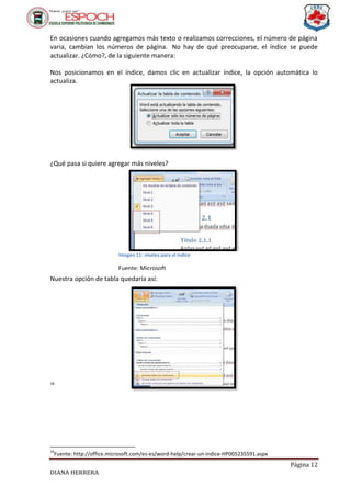 Página 12
DIANA HERRERA
En ocasiones cuando agregamos más texto o realizamos correcciones, el número de página
varia, cambian los números de página. No hay de qué preocuparse, el índice se puede
actualizar. ¿Cómo?, de la siguiente manera:
Nos posicionamos en el índice, damos clic en actualizar índice, la opción automática lo
actualiza.
¿Qué pasa si quiere agregar más niveles?
Nuestra opción de tabla quedaría así:
16
16
Fuente: http://office.microsoft.com/es-es/word-help/crear-un-indice-HP005235591.aspx
Imagen 11: niveles para el índice
Fuente: Microsoft
 