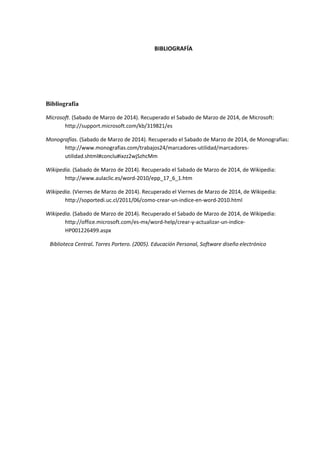 BIBLIOGRAFÍA
Bibliografía
Microsoft. (Sabado de Marzo de 2014). Recuperado el Sabado de Marzo de 2014, de Microsoft:
http://support.microsoft.com/kb/319821/es
Monografías. (Sabado de Marzo de 2014). Recuperado el Sabado de Marzo de 2014, de Monografías:
http://www.monografias.com/trabajos24/marcadores-utilidad/marcadores-
utilidad.shtml#conclu#ixzz2wjSzhcMm
Wikipedia. (Sabado de Marzo de 2014). Recuperado el Sabado de Marzo de 2014, de Wikipedia:
http://www.aulaclic.es/word-2010/epp_17_6_1.htm
Wikipedia. (Viernes de Marzo de 2014). Recuperado el Viernes de Marzo de 2014, de Wikipedia:
http://soportedi.uc.cl/2011/06/como-crear-un-indice-en-word-2010.html
Wikipedia. (Sabado de Marzo de 2014). Recuperado el Sabado de Marzo de 2014, de Wikipedia:
http://office.microsoft.com/es-mx/word-help/crear-y-actualizar-un-indice-
HP001226499.aspx
Biblioteca Central. Torres Portero. (2005). Educación Personal, Software diseño electrónico
 