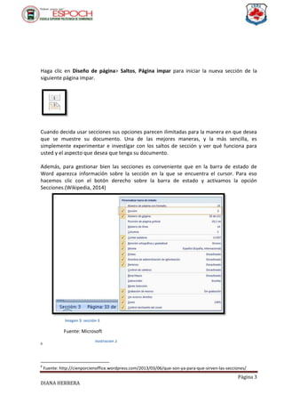 Página 3
DIANA HERRERA
Haga clic en Diseño de página> Saltos, Página impar para iniciar la nueva sección de la
siguiente página impar.
Cuando decida usar secciones sus opciones parecen ilimitadas para la manera en que desea
que se muestre su documento. Una de las mejores maneras, y la más sencilla, es
simplemente experimentar e investigar con los saltos de sección y ver qué funciona para
usted y el aspecto que desea que tenga su documento.
Además, para gestionar bien las secciones es conveniente que en la barra de estado de
Word aparezca información sobre la sección en la que se encuentra el cursor. Para eso
hacemos clic con el botón derecho sobre la barra de estado y activamos la opción
Secciones.(Wikipedia, 2014)
6
6
Fuente: http://cienporcienoffice.wordpress.com/2013/03/06/que-son-ya-para-que-sirven-las-secciones/
Ilustración 2
Imagen 3: sección 3
Fuente: Microsoft
 