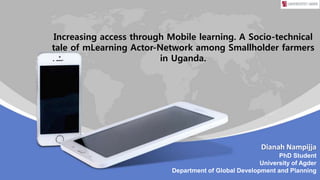 Dianah Nampijja
PhD Student
University of Agder
Department of Global Development and Planning
Increasing access through Mobile learning. A Socio-technical
tale of mLearning Actor-Network among Smallholder farmers
in Uganda.
 