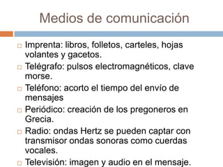 Medios de comunicación
 Imprenta: libros, folletos, carteles, hojas
volantes y gacetos.
 Telégrafo: pulsos electromagnéticos, clave
morse.
 Teléfono: acorto el tiempo del envío de
mensajes
 Periódico: creación de los pregoneros en
Grecia.
 Radio: ondas Hertz se pueden captar con
transmisor ondas sonoras como cuerdas
vocales.
 Televisión: imagen y audio en el mensaje.
 