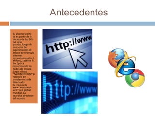 Antecedentes
Su alcance como
tal es partir de la
década de los 90`s
del siglo
pasado, luego de
una serie de
experimentos de
enlace de redes vía
sistemas
computacionales, t
eléfono, satélite, fi
bra óptica
conformando los
nodos de enlace.
Surge el http
“hypertexttrasfer”p
rotocolo de
transferencia de
hipertexto.
Se crea así la
www“worldwide
web” red global
mundial. La
telaraña alrededor
del mundo.
 