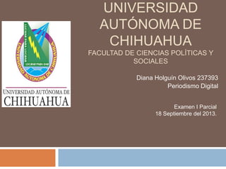 UNIVERSIDAD
AUTÓNOMA DE
CHIHUAHUA
FACULTAD DE CIENCIAS POLÍTICAS Y
SOCIALES
Diana Holguín Olivos 237393
Periodismo Digital
Examen I Parcial
18 Septiembre del 2013.
 