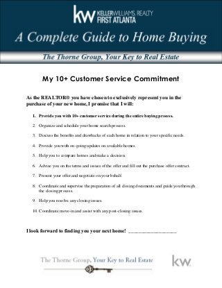 My 10+ Customer Service Commitment
As the REALTOR® you have chosen to exclusively represent you in the
purchase of your new home, I promise that I will:
1. Provide you with 10+ customer service during the entire buying process..
2. Organize and schedule your home search process.
3. Discuss the benefits and drawbacks of each home in relation to your specific needs.
4. Provide you with on-going updates on available homes.
5. Help you to compare homes and make a decision.
6. Advise you on the terms and issues of the offer and fill out the purchase offer contract.
7. Present your offer and negotiate on your behalf.
8. Coordinate and supervise the preparation of all closing documents and guide you through
the closing process.
9. Help you resolve any closing issues.
10. Coordinate move-in and assist with any post-closing issues.
I look forward to finding you your next home! ___________________
 