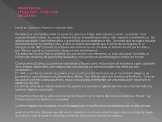  Nació en Clermont, Francia y murió en París.
Pertenecía a una familia noble de Auvernia, que tuvo 4 hijos, él era el único varón. Su madre murió
cuando él tenía 3 años. Su padre, Etienne Pascal, le enseñó gramática, latín, español y matemáticas. No
quería que Blaise, fuera matemático y le prohibió que se dedicara a ello. De modo que se puso a estudiar
matemáticas por su cuenta y a los 12 años ya había descubierto que la suma de los ángulos de un
triángulo es de 180º. Cuando su padre lo descubrió le ayudó dándole un tratado escrito por Euclides y
permitiendo que le acompañara a las reuniones de Mersenne.
A la edad de 16 años Pascal presentó, en una reunión con Mersenne, un trozo de papel. Contenía un
número de teoremas de geometría proyectiva, incluyendo incluso el hexágono místico de Pascal.
Cuando tenía 20 años, su padre fue trasladado a Rouen como recaudador de impuestos y para ayudarle
en su trabajo, Blaise ideó una máquina de calcular que fue perfeccionada más tarde por otro
matemático.
En 1646, su padre se rompió una pierna y fue curado por dos hermanos de un movimiento religioso, el
jansenismo, que influyeron notablemente en Blaise. Y en 1654 se retiró a la Abadía de Por-Royal. Tanto es
así, que se convirtió a esta doctrina y atacó a los jesuitas, intentando dar una explicación racional a la
existencia de Dios.
Los últimos años de su vida los dedicó a los pobres y a recorrer las iglesias de París escuchando todos los
servicios religiosos que podía.
En la última etapa de su vida se inclinó por la intuición como fuente de todas las verdades. Estuvo muy
influenciado por su hermana Jacqueline
Su último trabajo fue el cicloide, la curva trazada por un punto en la circunferencia de un rollo circular.
Murió a los 39 años, después de sufrir mucho debido a un cáncer de estómago, mal que padecía desde
muy joven y que al pasar los años fue creciendo, alcanzando incluido al cerebro.
 