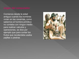 origen del computador
Comienza desde la edad
antigua cuando los hombres
vivian en las cavernas, como
sabemos el hombre primitivo
no contaba con ningun medio
para realizar calculos y
operaciones, se dice por
ejemplo que para contar los
frutos que recolectaba usaba
pajillas o piedras
 