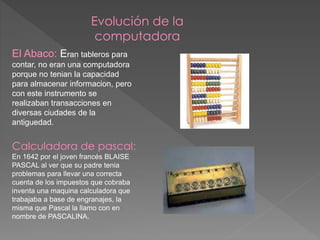 Evolución de la
computadora
El Abaco: Eran tableros para
contar, no eran una computadora
porque no tenian la capacidad
para almacenar informacion, pero
con este instrumento se
realizaban transacciones en
diversas ciudades de la
antiguedad.
Calculadora de pascal:
En 1642 por el joven francés BLAISE
PASCAL al ver que su padre tenia
problemas para llevar una correcta
cuenta de los impuestos que cobraba
inventa una maquina calculadora que
trabajaba a base de engranajes, la
misma que Pascal la llamo con en
nombre de PASCALINA.
 
