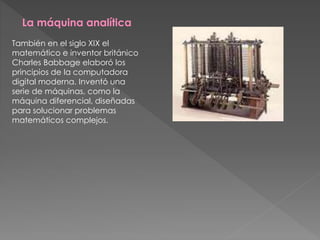 La máquina analítica
También en el siglo XIX el
matemático e inventor británico
Charles Babbage elaboró los
principios de la computadora
digital moderna. Inventó una
serie de máquinas, como la
máquina diferencial, diseñadas
para solucionar problemas
matemáticos complejos.
 