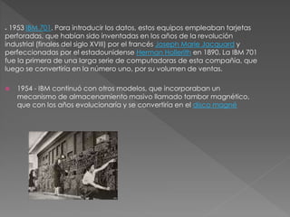 * 1953 IBM 701. Para introducir los datos, estos equipos empleaban tarjetas
perforadas, que habían sido inventadas en los años de la revolución
industrial (finales del siglo XVIII) por el francés Joseph Marie Jacquard y
perfeccionadas por el estadounidense Herman Hollerith en 1890. La IBM 701
fue la primera de una larga serie de computadoras de esta compañía, que
luego se convertiría en la número uno, por su volumen de ventas.
 1954 - IBM continuó con otros modelos, que incorporaban un
mecanismo de almacenamiento masivo llamado tambor magnético,
que con los años evolucionaría y se convertiría en el disco magné
 