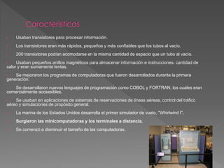 • Usaban transistores para procesar información.
• Los transistores eran más rápidos, pequeños y más confiables que los tubos al vacío.
• 200 transistores podían acomodarse en la misma cantidad de espacio que un tubo al vacío.
• Usaban pequeños anillos magnéticos para almacenar información e instrucciones. cantidad de
calor y eran sumamente lentas.
• Se mejoraron los programas de computadoras que fueron desarrollados durante la primera
generación.
• Se desarrollaron nuevos lenguajes de programación como COBOL y FORTRAN, los cuales eran
comercialmente accsesibles.
• Se usaban en aplicaciones de sistemas de reservaciones de líneas aéreas, control del tráfico
aéreo y simulaciones de propósito general.
• La marina de los Estados Unidos desarrolla el primer simulador de vuelo, "Whirlwind I".
• Surgieron las minicomputadoras y los terminales a distancia.
• Se comenzó a disminuir el tamaño de las computadoras.
 