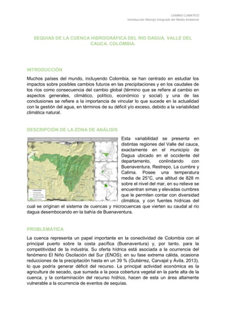 CAMBIO CLIMATICO
Introducción Manejo Integrado del Medio Ambiente
SEQUIAS DE LA CUENCA HIDROGRÁFICA DEL RIO DAGUA, VALLE DEL
CAUCA, COLOMBIA.
INTRODUCCIÓN
Muchos países del mundo, incluyendo Colombia, se han centrado en estudiar los
impactos sobre posibles cambios futuros en las precipitaciones y en los caudales de
los ríos como consecuencia del cambio global (término que se refiere al cambio en
aspectos generales, climático, político, económico y social) y una de las
conclusiones se refiere a la importancia de vincular lo que sucede en la actualidad
con la gestión del agua, en términos de su déficit y/o exceso, debido a la variabilidad
climática natural.
DESCRIPCIÓN DE LA ZONA DE ANÁLISIS
Esta variabilidad se presenta en
distintas regiones del Valle del cauca,
exactamente en el municipio de
Dagua ubicado en el occidente del
departamento, conlindando con
Buenaventura, Restrepo, La cumbre y
Calima. Posee una temperatura
media de 25°C, una altitud de 828 m
sobre el nivel del mar, en su relieve se
encuentran simas y elevadas cumbres
que le permiten contar con diversidad
climática, y con fuentes hídricas del
cual se originan el sistema de cuencas y microcuencas que vierten su caudal al rio
dagua desembocando en la bahía de Buenaventura.
PROBLEMÁTICA
La cuenca representa un papel importante en la conectividad de Colombia con el
principal puerto sobre la costa pacífica (Buenaventura) y, por tanto, para la
competitividad de la industria. Su oferta hídrica está asociada a la ocurrencia del
fenómeno El Niño Oscilación del Sur (ENOS); en su fase extrema cálida, ocasiona
reducciones de la precipitación hasta en un 39 % (Gutiérrez, Carvajal y Ávila, 2013),
lo que podría generar déficit del recurso. La principal actividad económica es la
agricultura de secado, que sumada a la poca cobertura vegetal en la parte alta de la
cuenca, y la contaminación del recurso hídrico, hacen de esta un área altamente
vulnerable a la ocurrencia de eventos de sequías.
 
