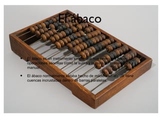 El ábaco
• El ábaco es un instrumento simple que nos sirve para hacer
operaciones sencillas como la suma y la resta de manera fácil y
manual.
• El ábaco normalmente estaba hecho de madera en el cual tiene
cuencas incrustadas dentro de barras paralelas.
 