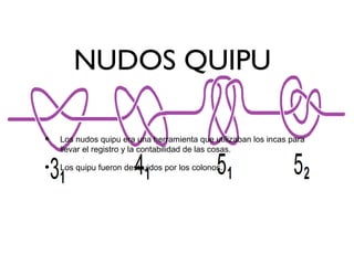 NUDOS QUIPU
• Los nudos quipu era una herramienta que utilizaban los incas para
llevar el registro y la contabilidad de las cosas.
• Los quipu fueron destruidos por los colonos.
 