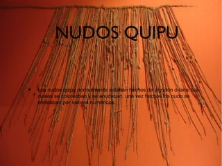 NUDOS QUIPU
• Los nudos quipu normalmente estaban hechos de algodón o lana, los
cuales se coloreaban y se anudaban, una vez hechos los nudo se
enlistaban por valores numéricos.
 