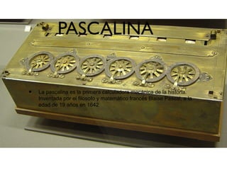 PASCALINA
• La pascalina es la primera calculadora mecánica de la historia.
Inventada por el filosofo y matemático francés Blaise Pascal, a la
edad de 19 años en 1642
 