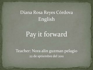 Diana Rosa Reyes Córdova English Payit forward Teacher: Nora alinguzmanpelagio 22 de sptiembre del 2011 