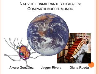 NATIVOS E INMIGRANTES DIGITALES:
          COMPARTIENDO EL MUNDO




Alvaro González   Jagger Rivera   Diana Rueda
 