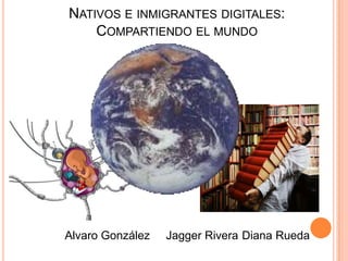 NATIVOS E INMIGRANTES DIGITALES:
    COMPARTIENDO EL MUNDO




Alvaro González   Jagger Rivera Diana Rueda
 