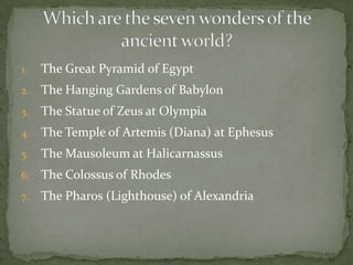 The Great Pyramid of EgyptThe Hanging Gardens of BabylonThe Statue of Zeus at OlympiaThe Temple of Artemis (Diana) at EphesusThe Mausoleum at HalicarnassusThe Colossus of RhodesThe Pharos (Lighthouse) of AlexandriaWhich are the seven wonders of the ancient world?