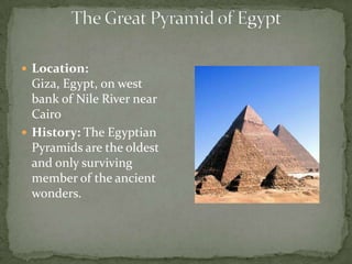 The Great Pyramid of EgyptLocation: Giza, Egypt, on west bank of Nile River near Cairo History: The Egyptian Pyramids are the oldest and only surviving member of the ancient wonders. 