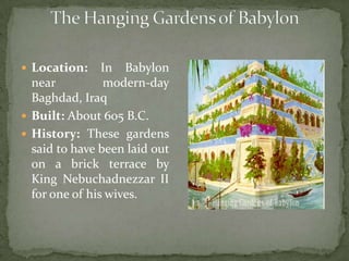 The Hanging Gardens of BabylonLocation: In Babylon near modern-day Baghdad, Iraq Built: About 605 B.C.History: These gardens said to have been laid out on a brick terrace by King Nebuchadnezzar II for one of his wives. 
