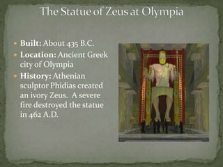The Statue of Zeus at OlympiaBuilt: About 435 B.C. Location: Ancient Greek city of Olympia History: Athenian sculptor Phidias created an ivory Zeus.  A severe fire destroyed the statue in 462 A.D.