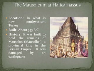 The Mausoleum at Halicarnassus Location: In what is now southwestern Turkey Built: About 353 B.C.History: It was built to hold the remains of Mausolus (Mausollos), a provincial king in the Persian Empire . It was damaged by an earthquake  