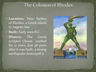 The Colossus of Rhodes Location: Near harbor of Rhodes, a Greek island in Aegean Sea Built: Early 200s B.C. History: The Greek sculptor Chares  worked for 12 years. Just 56 years after it was built, a strong earthquake destroyed it.